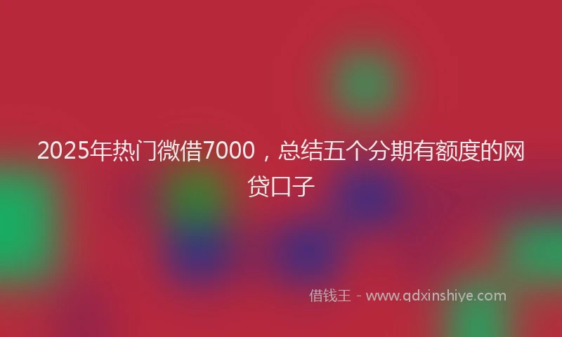 2025年热门微借7000，总结五个分期有额度的网贷口子