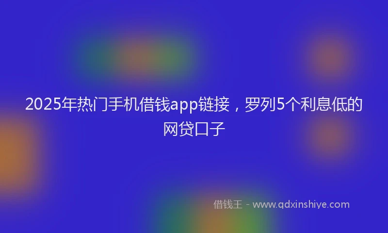 2025年热门手机借钱app链接，罗列5个利息低的网贷口子