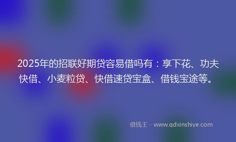 2025年的招联好期贷容易借吗有：享下花、功夫快借、小麦粒贷、快借速贷宝盒、借钱宝途等。