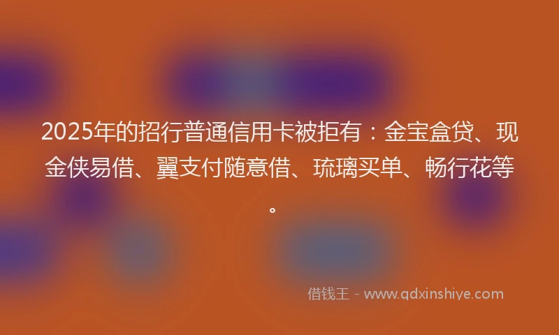 2025年的招行普通信用卡被拒有：金宝盒贷、现金侠易借、翼支付随意借、琉璃买单、畅行花等。