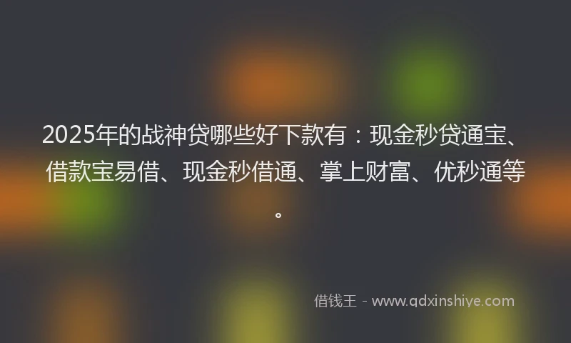 2025年的战神贷哪些好下款有：现金秒贷通宝、借款宝易借、现金秒借通、掌上财富、优秒通等。