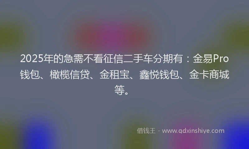 2025年的急需不看征信二手车分期有：金易Pro钱包、橄榄信贷、金租宝、鑫悦钱包、金卡商城等。