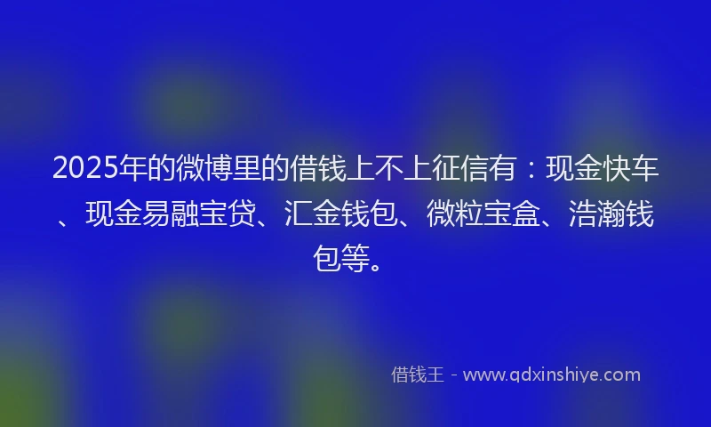 2025年的微博里的借钱上不上征信有：现金快车、现金易融宝贷、汇金钱包、微粒宝盒、浩瀚钱包等。