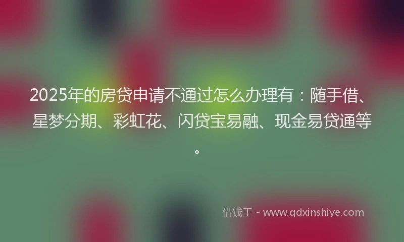 2025年的房贷申请不通过怎么办理有：随手借、星梦分期、彩虹花、闪贷宝易融、现金易贷通等。