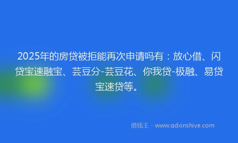 2025年的房贷被拒能再次申请吗有：放心借、闪贷宝速融宝、芸豆分-芸豆花、你我贷-极融、易贷宝速贷等。