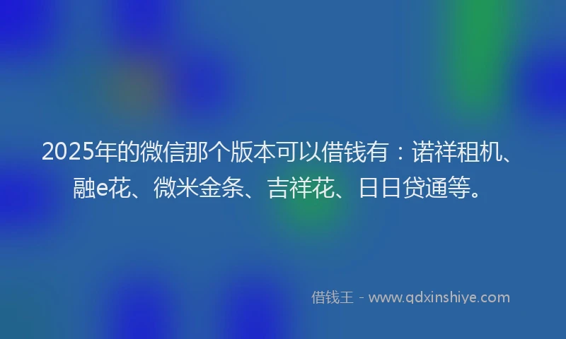 2025年的微信那个版本可以借钱有：诺祥租机、融e花、微米金条、吉祥花、日日贷通等。