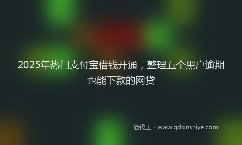 2025年热门支付宝借钱开通，整理五个黑户逾期也能下款的网贷