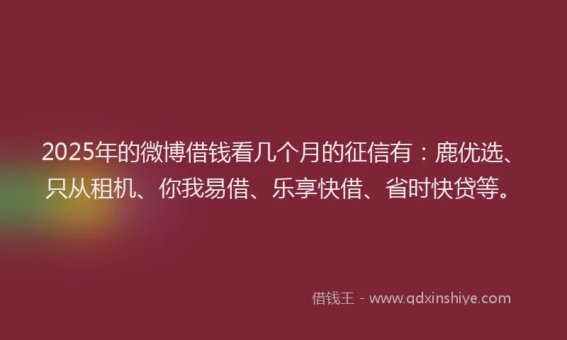 2025年的微博借钱看几个月的征信有：鹿优选、只从租机、你我易借、乐享快借、省时快贷等。
