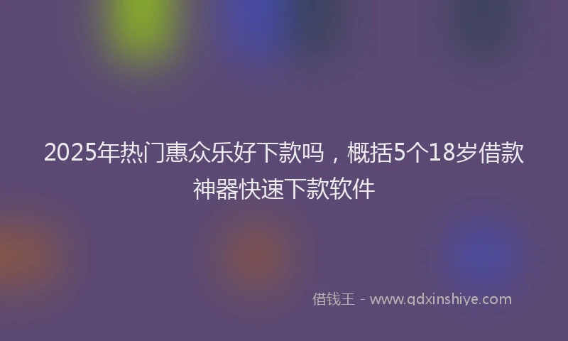2025年热门惠众乐好下款吗，概括5个18岁借款神器快速下款软件