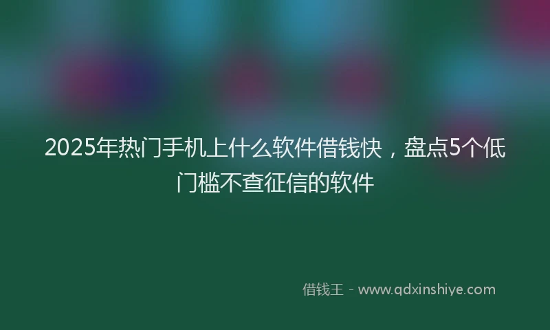 2025年热门手机上什么软件借钱快，盘点5个低门槛不查征信的软件