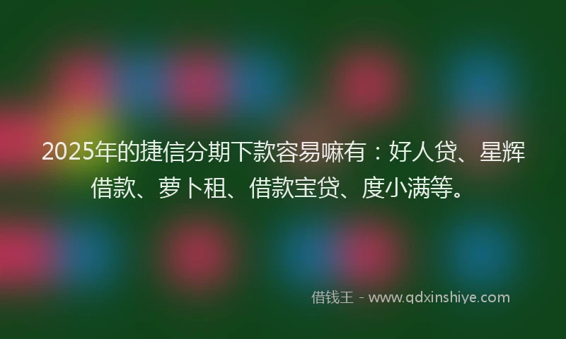 2025年的捷信分期下款容易嘛有：好人贷、星辉借款、萝卜租、借款宝贷、度小满等。