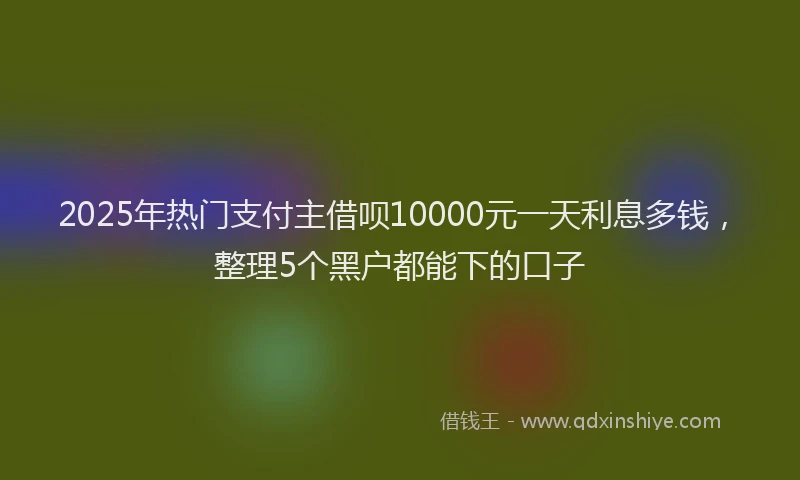 2025年热门支付主借呗10000元一天利息多钱，整理5个黑户都能下的口子