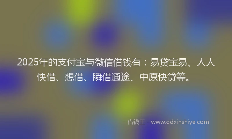 2025年的支付宝与微信借钱有：易贷宝易、人人快借、想借、瞬借通途、中原快贷等。
