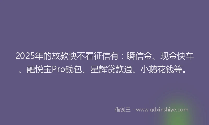 2025年的放款快不看征信有：瞬信金、现金快车、融悦宝Pro钱包、星辉贷款通、小鹅花钱等。