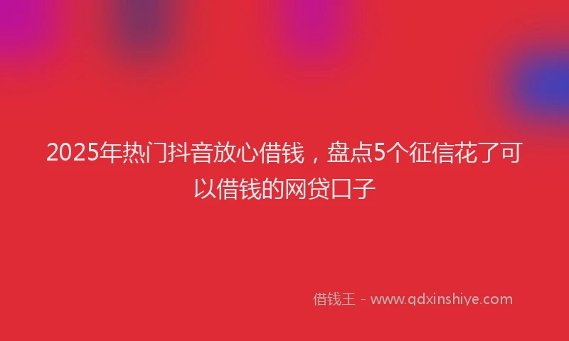 2025年热门抖音放心借钱，盘点5个征信花了可以借钱的网贷口子