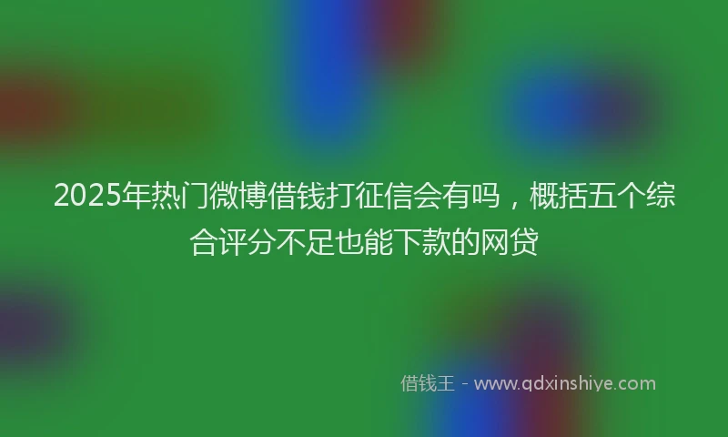 2025年热门微博借钱打征信会有吗，概括五个综合评分不足也能下款的网贷