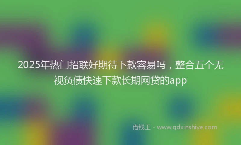 2025年热门招联好期待下款容易吗，整合五个无视负债快速下款长期网贷的app