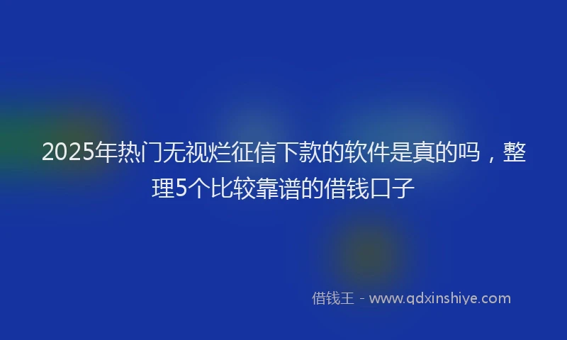2025年热门无视烂征信下款的软件是真的吗，整理5个比较靠谱的借钱口子