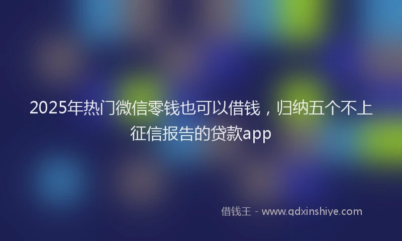 2025年热门微信零钱也可以借钱，归纳五个不上征信报告的贷款app