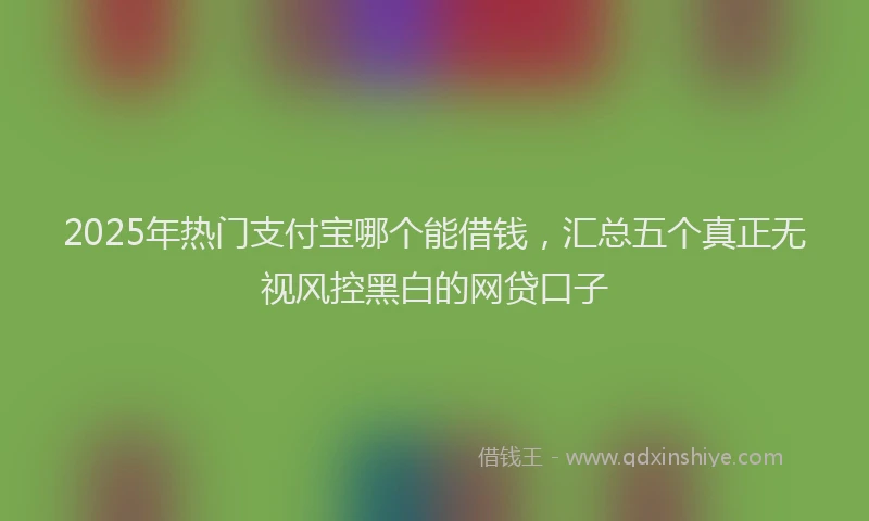 2025年热门支付宝哪个能借钱，汇总五个真正无视风控黑白的网贷口子