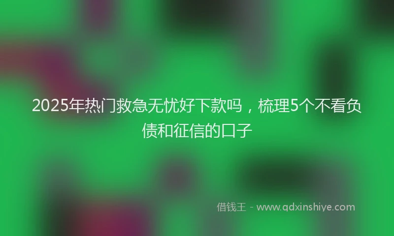 2025年热门救急无忧好下款吗，梳理5个不看负债和征信的口子