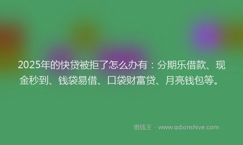 2025年的快贷被拒了怎么办有：分期乐借款、现金秒到、钱袋易借、口袋财富贷、月亮钱包等。