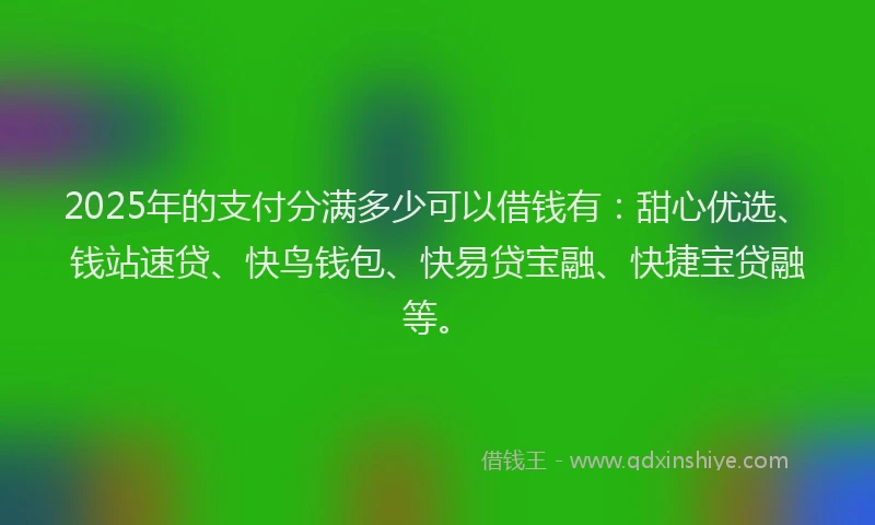 2025年的支付分满多少可以借钱有：甜心优选、钱站速贷、快鸟钱包、快易贷宝融、快捷宝贷融等。