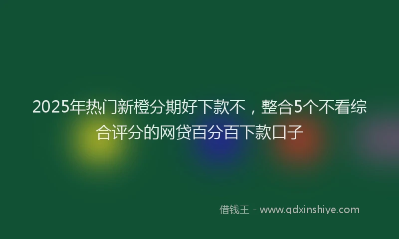 2025年热门新橙分期好下款不，整合5个不看综合评分的网贷百分百下款口子