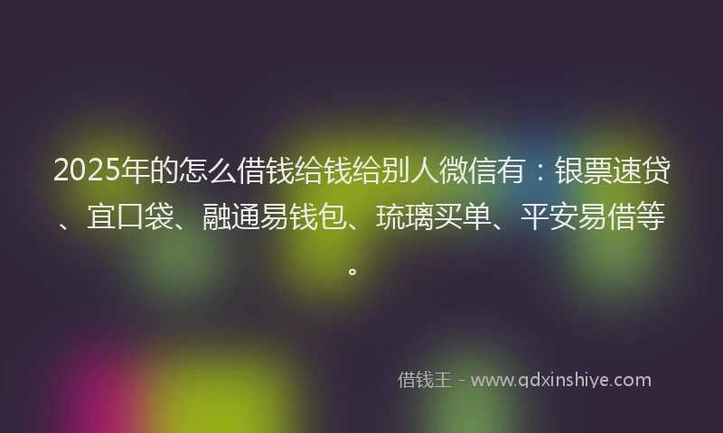 2025年的怎么借钱给钱给别人微信有：银票速贷、宜口袋、融通易钱包、琉璃买单、平安易借等。