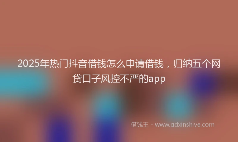 2025年热门抖音借钱怎么申请借钱，归纳五个网贷口子风控不严的app