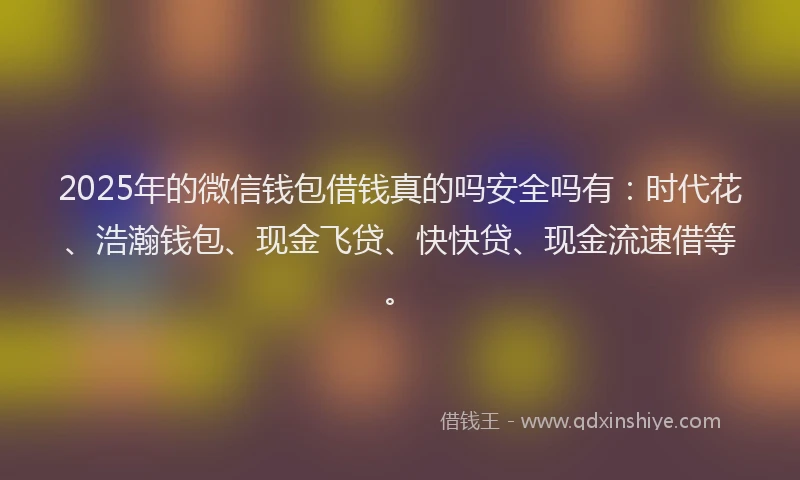 2025年的微信钱包借钱真的吗安全吗有：时代花、浩瀚钱包、现金飞贷、快快贷、现金流速借等。
