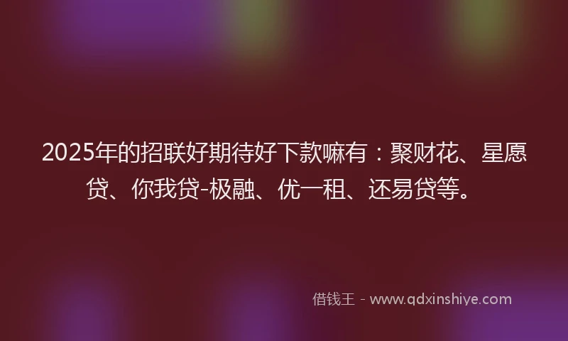 2025年的招联好期待好下款嘛有：聚财花、星愿贷、你我贷-极融、优一租、还易贷等。