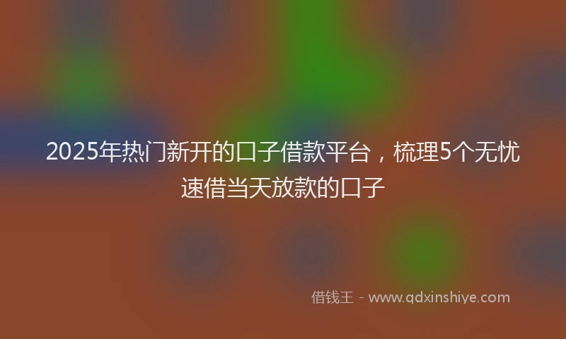 2025年热门新开的口子借款平台，梳理5个无忧速借当天放款的口子