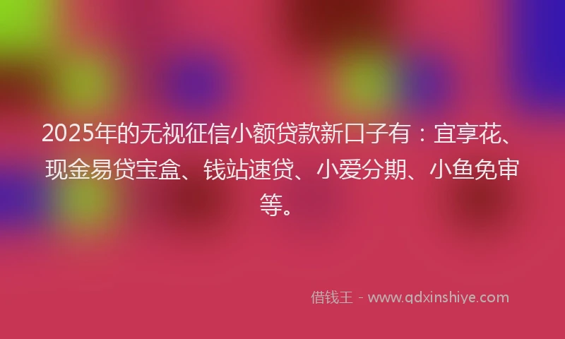 2025年的无视征信小额贷款新口子有：宜享花、现金易贷宝盒、钱站速贷、小爱分期、小鱼免审等。