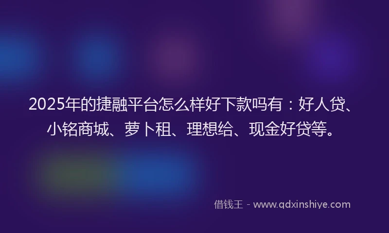 2025年的捷融平台怎么样好下款吗有：好人贷、小铭商城、萝卜租、理想给、现金好贷等。