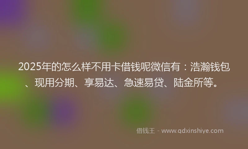 2025年的怎么样不用卡借钱呢微信有：浩瀚钱包、现用分期、享易达、急速易贷、陆金所等。