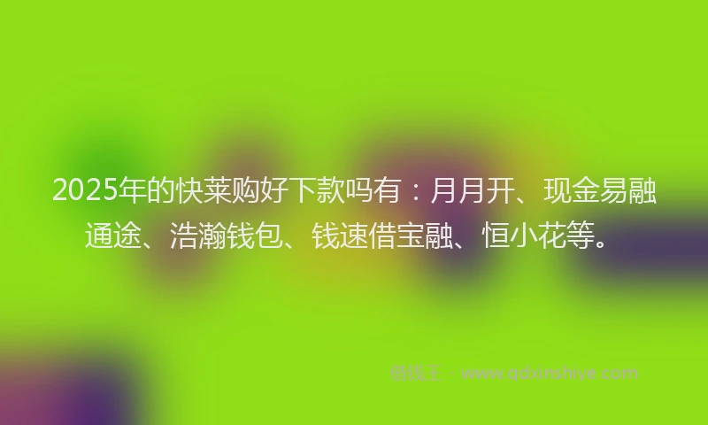 2025年的快莱购好下款吗有：月月开、现金易融通途、浩瀚钱包、钱速借宝融、恒小花等。