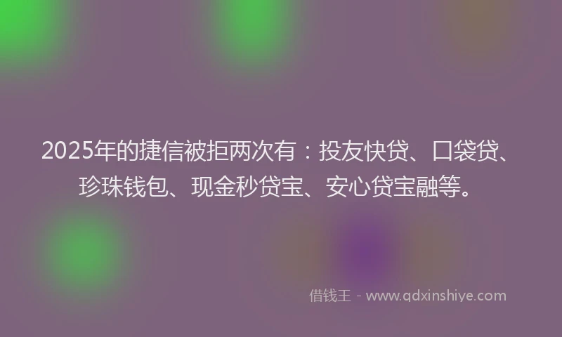 2025年的捷信被拒两次有：投友快贷、口袋贷、珍珠钱包、现金秒贷宝、安心贷宝融等。