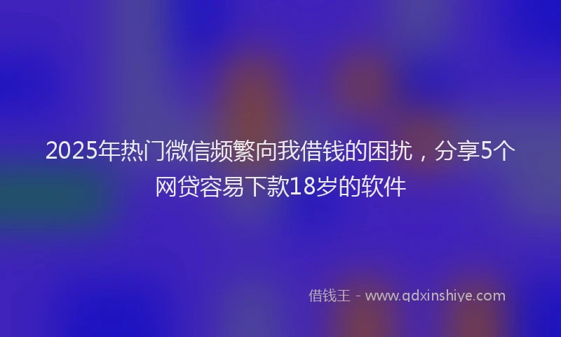 2025年热门微信频繁向我借钱的困扰，分享5个网贷容易下款18岁的软件