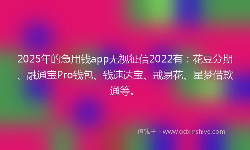 2025年的急用钱app无视征信2022有：花豆分期、融通宝Pro钱包、钱速达宝、戒易花、星梦借款通等。