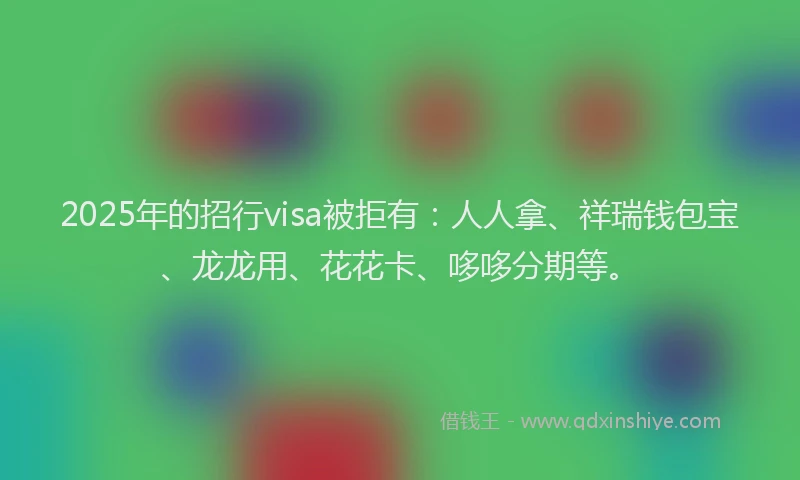 2025年的招行visa被拒有：人人拿、祥瑞钱包宝、龙龙用、花花卡、哆哆分期等。