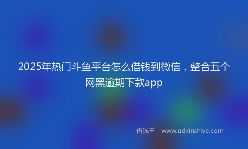 2025年热门斗鱼平台怎么借钱到微信，整合五个网黑逾期下款app