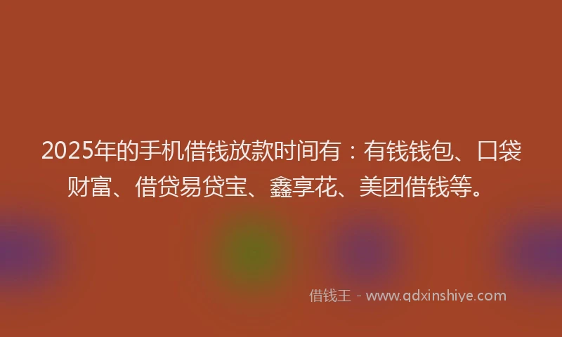 2025年的手机借钱放款时间有：有钱钱包、口袋财富、借贷易贷宝、鑫享花、美团借钱等。