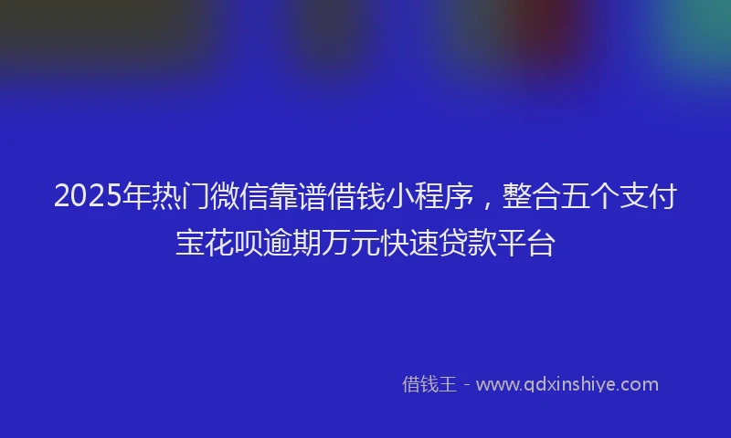 2025年热门微信靠谱借钱小程序，整合五个支付宝花呗逾期万元快速贷款平台