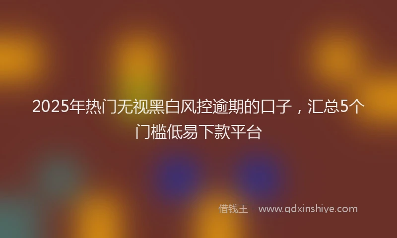 2025年热门无视黑白风控逾期的口子，汇总5个门槛低易下款平台