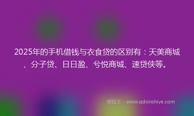 2025年的手机借钱与衣食贷的区别有：天美商城、分子贷、日日盈、兮悦商城、速贷侠等。