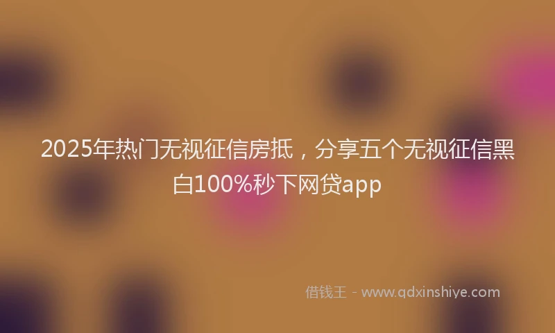 2025年热门无视征信房抵，分享五个无视征信黑白100%秒下网贷app
