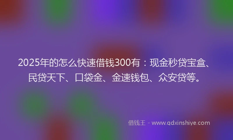 2025年的怎么快速借钱300有：现金秒贷宝盒、民贷天下、口袋金、金速钱包、众安贷等。