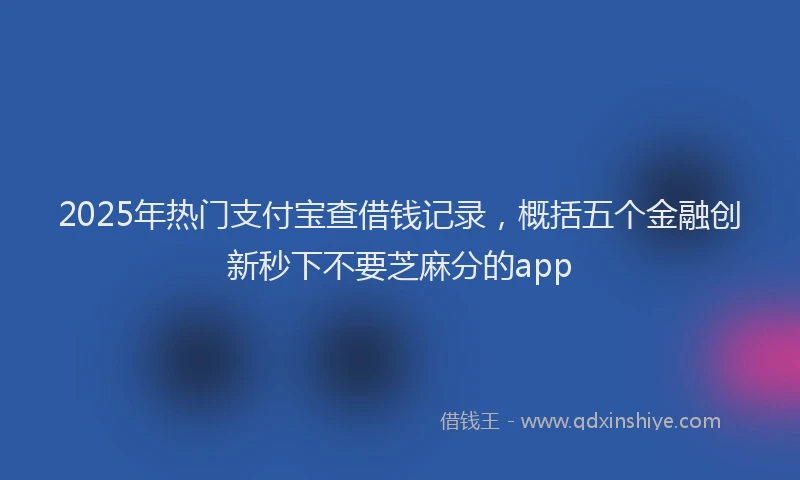 2025年热门支付宝查借钱记录，概括五个金融创新秒下不要芝麻分的app