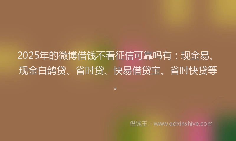 2025年的微博借钱不看征信可靠吗有：现金易、现金白鸽贷、省时贷、快易借贷宝、省时快贷等。